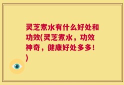 灵芝煮水有什么好处和功效(灵芝煮水，功效神奇，健康好处多多！)