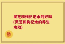 灵芝和枸杞泡水的好吗(灵芝和枸杞水的养生功效)