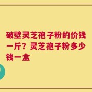 破壁灵芝孢子粉的价钱一斤？灵芝孢子粉多少钱一盒