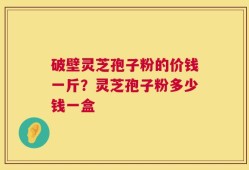 破壁灵芝孢子粉的价钱一斤？灵芝孢子粉多少钱一盒