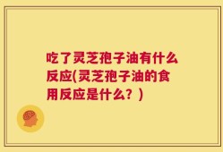 吃了灵芝孢子油有什么反应(灵芝孢子油的食用反应是什么？)