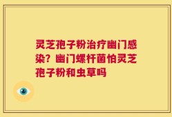 灵芝孢子粉治疗幽门感染？幽门螺杆菌怕灵芝孢子粉和虫草吗