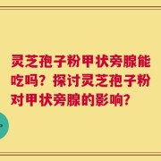 灵芝孢子粉甲状旁腺能吃吗？探讨灵芝孢子粉对甲状旁腺的影响？