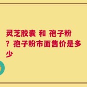 灵芝胶囊 和 孢子粉？孢子粉市面售价是多少