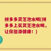 拼多多灵芝泡水喝(拼多多上买灵芝泡水喝，让你倍添健康！)