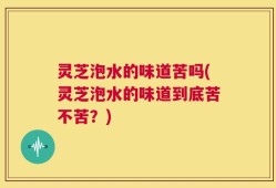 灵芝泡水的味道苦吗(灵芝泡水的味道到底苦不苦？)