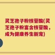 灵芝孢子粉核苷酸(灵芝孢子粉富含核苷酸，成为健康养生新宠)