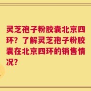 灵芝孢子粉胶囊北京四环？了解灵芝孢子粉胶囊在北京四环的销售情况？