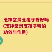 芝神堂灵芝孢子粉好吗(芝神堂灵芝孢子粉的功效与作用)