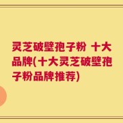 灵芝破壁孢子粉 十大品牌(十大灵芝破壁孢子粉品牌推荐)