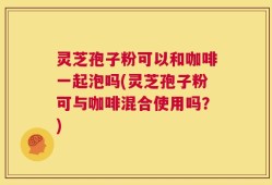 灵芝孢子粉可以和咖啡一起泡吗(灵芝孢子粉可与咖啡混合使用吗？)