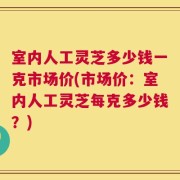 室内人工灵芝多少钱一克市场价(市场价：室内人工灵芝每克多少钱？)