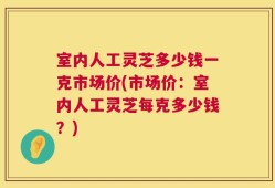 室内人工灵芝多少钱一克市场价(市场价：室内人工灵芝每克多少钱？)