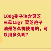 100g孢子油含灵芝三萜15g？灵芝孢子油是怎么样使用的，可以用多久呢？