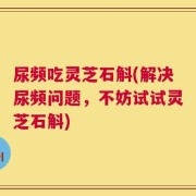尿频吃灵芝石斛(解决尿频问题，不妨试试灵芝石斛)