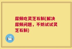 尿频吃灵芝石斛(解决尿频问题，不妨试试灵芝石斛)