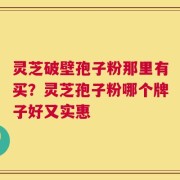 灵芝破壁孢子粉那里有买？灵芝孢子粉哪个牌子好又实惠