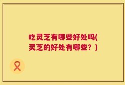 吃灵芝有哪些好处吗(灵芝的好处有哪些？)