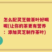 怎么配灵芝做茶叶好喝呢(让你的茶更有营养：添加灵芝制作茶叶)