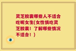 灵芝胶囊哪些人不适合吃呢女生(女性慎吃灵芝胶囊！了解哪些情况不适合！)