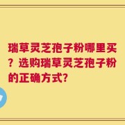 瑞草灵芝孢子粉哪里买？选购瑞草灵芝孢子粉的正确方式？
