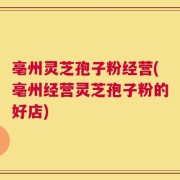 亳州灵芝孢子粉经营(亳州经营灵芝孢子粉的好店)