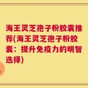 海王灵芝孢子粉胶囊推荐(海王灵芝孢子粉胶囊：提升免疫力的明智选择)