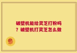 破壁机能给灵芝打粉吗？破壁机打灵芝怎么做