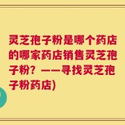 灵芝孢子粉是哪个药店的哪家药店销售灵芝孢子粉？——寻找灵芝孢子粉药店)