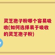 灵芝孢子粉哪个容易吸收(如何选择易于吸收的灵芝孢子粉)