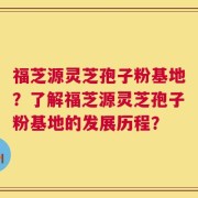福芝源灵芝孢子粉基地？了解福芝源灵芝孢子粉基地的发展历程？