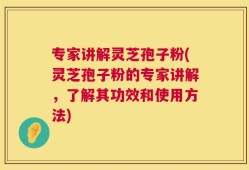 专家讲解灵芝孢子粉(灵芝孢子粉的专家讲解，了解其功效和使用方法)
