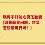 肠胃不好能吃灵芝胶囊(改善肠胃问题，吃灵芝胶囊可行吗？)