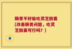 肠胃不好能吃灵芝胶囊(改善肠胃问题，吃灵芝胶囊可行吗？)