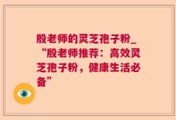 殷老师的灵芝孢子粉_“殷老师推荐：高效灵芝孢子粉，健康生活必备”