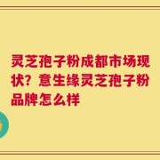 灵芝孢子粉成都市场现状？意生缘灵芝孢子粉品牌怎么样