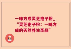 一味方成灵芝孢子粉_“灵芝孢子粉：一味方成的天然养生圣品”