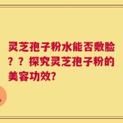 灵芝孢子粉水能否敷脸？？探究灵芝孢子粉的美容功效？
