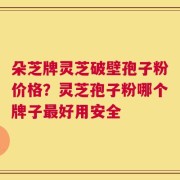 朵芝牌灵芝破壁孢子粉价格？灵芝孢子粉哪个牌子最好用安全