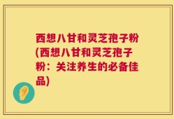西想八甘和灵芝孢子粉(西想八甘和灵芝孢子粉：关注养生的必备佳品)