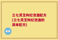 三七灵芝枸杞泡酒配方(三七灵芝枸杞泡酒的简单配方)