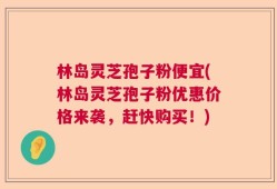 林岛灵芝孢子粉便宜(林岛灵芝孢子粉优惠价格来袭，赶快购买！)