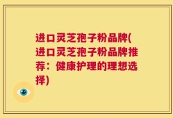 进口灵芝孢子粉品牌(进口灵芝孢子粉品牌推荐：健康护理的理想选择)