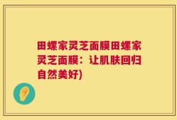 田螺家灵芝面膜田螺家灵芝面膜：让肌肤回归自然美好)