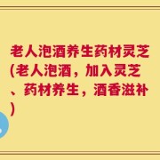 老人泡酒养生药材灵芝(老人泡酒，加入灵芝、药材养生，酒香滋补)