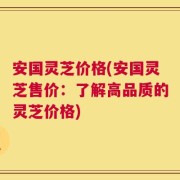 安国灵芝价格(安国灵芝售价：了解高品质的灵芝价格)
