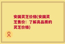 安国灵芝价格(安国灵芝售价：了解高品质的灵芝价格)
