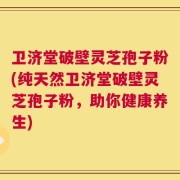 卫济堂破壁灵芝孢子粉(纯天然卫济堂破壁灵芝孢子粉，助你健康养生)