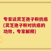专家谈灵芝孢子粉抗癌(灵芝孢子粉对抗癌的功效，专家解释)