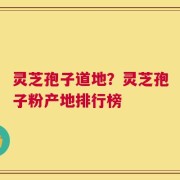 灵芝孢子道地？灵芝孢子粉产地排行榜